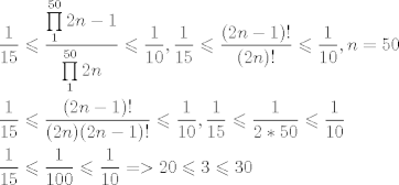 TEX: \[\begin{gathered}<br />  \frac{1}{{15}} \leqslant \frac{{\prod\limits_1^{50} {2n - 1} }}{{\prod\limits_1^{50} {2n} }} \leqslant \frac{1}{{10}},\frac{1}{{15}} \leqslant \frac{{(2n - 1)!}}{{(2n)!}} \leqslant \frac{1}{{10}},n = 50 \hfill \\<br />  \frac{1}{{15}} \leqslant \frac{{(2n - 1)!}}{{(2n)(2n - 1)!}} \leqslant \frac{1}{{10}},\frac{1}{{15}} \leqslant \frac{1}{{2*50}} \leqslant \frac{1}{{10}} \hfill \\<br />  \frac{1}{{15}} \leqslant \frac{1}{{100}} \leqslant \frac{1}{{10}} =  > 20 \leqslant 3 \leqslant 30 \hfill \\ <br />\end{gathered} \]