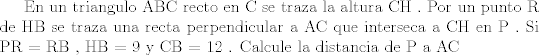 TEX:  En un triangulo ABC recto en C se traza la altura CH . Por un punto R de HB se traza una recta perpendicular a AC que interseca a CH en  P . Si PR = RB , HB  = 9 y CB = 12 . Calcule la distancia de P a AC 