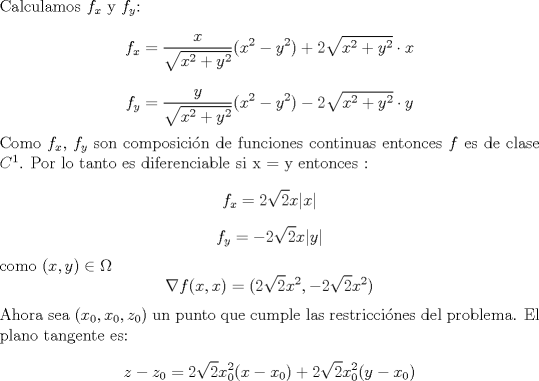 TEX: \noindent Calculamos $f_x$ y $f_y$:<br />$$f_x = \frac{x}{\sqrt{x^2+y^2}} (x^2-y^2)+2\sqrt{x^2+y^2}\cdot x$$<br />$$f_y = \frac{y}{\sqrt{x^2+y^2}} (x^2-y^2)- 2\sqrt{x^2+y^2} \cdot y$$<br />Como $f_x$, $f_y$ son composicin de funciones continuas entonces $f$ es de clase $C^1$. Por lo tanto es diferenciable<br />si x = y entonces : <br />$$ f_x  = 2\sqrt{2}x|x| $$<br />$$ f_y  = -2\sqrt{2}x|y|$$<br />como $(x,y) \in \Omega $<br />$$\nabla f(x,x) = (2\sqrt{2}x^2,-2\sqrt{2}x^2)$$ <br />Ahora sea $(x_0,x_0,z_0)$ un punto que cumple las restriccines del problema. El plano tangente es:<br />$$z-z_0 = 2\sqrt{2}x_0^2(x-x_0)+2\sqrt{2}x_0^2(y-x_0) $$