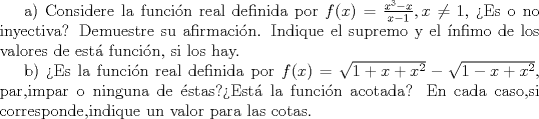 TEX: a) Considere la funci\'on real definida por $f(x)=\frac{x^3-x}{x-1},x\neq 1$, Es o no inyectiva? Demuestre su afirmaci\'on. Indique el supremo y el \'{i}nfimo de los valores de est funci\'on, si los hay.<br /><br />b) Es la funci\'on real definida por $f(x)=\sqrt{1+x+x^2}-\sqrt{1-x+x^2}$, par,impar o ninguna de stas?Est\'a la funci\'on acotada? En cada caso,si corresponde,indique un valor para las cotas.<br />