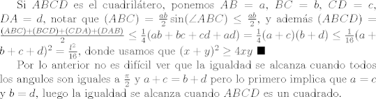 TEX: Si $ABCD$ es el cuadriltero, ponemos $AB=a$, $BC=b$, $CD=c$, $DA=d$, notar que $(ABC) = \frac{ab}{2}\sin(\angle{ABC})\leq \frac{ab}{2}$, y adems $(ABCD) = \frac{(ABC) + (BCD) + (CDA)+ (DAB)}{2}\leq \frac{1}{4}(ab+bc+cd+ad) = \frac{1}{4}(a+c)(b+d)\leq \frac{1}{16}(a+b+c+d)^2 = \frac{l^2}{16}$, donde usamos que $(x+y)^2\geq 4xy$ $\blacksquare$<br /><br />Por lo anterior no es difcil ver que la igualdad se alcanza cuando todos los angulos son iguales a $\frac{\pi}{2}$ y $a+c=b+d$ pero lo primero implica que $a=c$ y $b=d$, luego la igualdad se alcanza cuando $ABCD$ es un cuadrado.