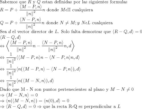 TEX: \noindent Sabemos que $R$ y $Q$ estan definidas por las siguientes formulas <br />$\displaystyle \\ R=P+ \frac{ \langle M - P , n \rangle}{ \left\| n \right\| ^2}n $ donde $M \epsilon \Pi$ cualquiera \\<br />$\displaystyle \\ Q=P+ \frac{ \langle N - P , n \rangle}{ \left\| n \right\| ^2}n$ donde $N \neq M ; y \  N \epsilon L$ <br />cualquiera \\<br />Sea $d$ el vector director de $L$. Solo falta demostrar que $\langle R-Q,d \rangle =0$ \\<br />$\langle R - Q , d \rangle$ \\ $\displaystyle \Leftrightarrow  \left \langle \frac{ \langle M - P , n \rangle}{ \left\| n \right\| ^2}n -  \frac{ \langle N - P , n \rangle}{ \left\| n \right\| ^2}n, d \right \rangle \\<br />\Leftrightarrow \frac{1}{ \left\| n \right\| ^2} \langle  \langle M - P , n \rangle n - \langle N - P , n \rangle n, d \rangle \\<br />\Leftrightarrow \frac{1}{ \left\| n \right\| ^2} \langle  n( \langle M - P , n \rangle  - \langle N - P , n \rangle ), d \rangle \\ \Leftrightarrow \frac{1}{ \left\| n \right\| ^2} \langle n( \langle M-N , n \rangle ) ,  d \rangle$ \\ Dado que M - N son puntos pertenecientes al plano y $M - N \neq 0 \\ \Rightarrow \langle M-N , n \rangle = 0 \\ \Rightarrow  \langle n( \langle M-N , n \rangle ) =  \langle n(0) , d \rangle = 0 \\ \Rightarrow \langle R-Q, d\rangle = 0 \Rightarrow \text{que la recta R-Q es perpendicular a }L$