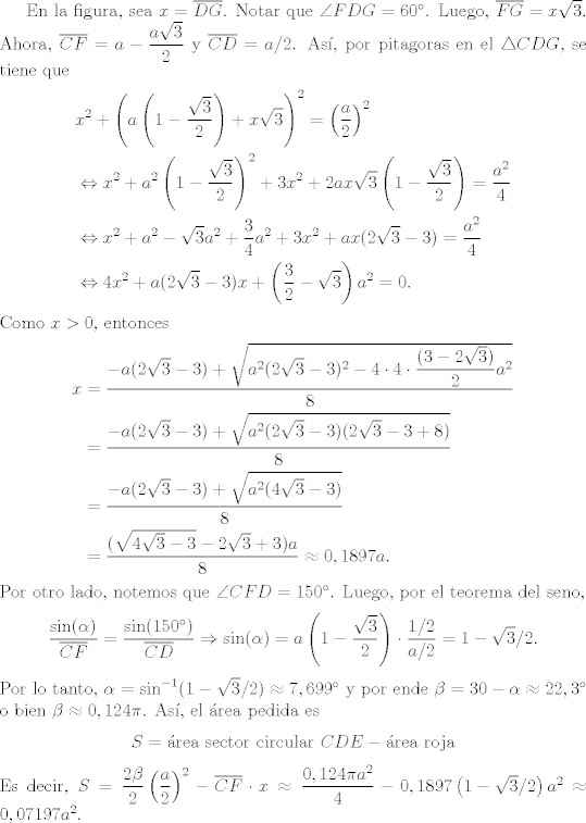 TEX:  <br />En la figura, sea $x=\overline{DG}$. Notar que $\angle FDG=60^{\circ}$. Luego, $\overline{FG}=x\sqrt{3}$. Ahora, $\overline{CF}=a-\dfrac{a\sqrt{3}}{2}$ y $\overline{CD}=a/2$. As, por pitagoras en el $\triangle CDG$, se tiene que<br />   \begin{align*}<br />    &x^{2}+\left(a\left(1-\dfrac{\sqrt{3}}{2}\right)+x\sqrt{3}\right)^{2}=\left(\dfrac{a}{2}\right)^{2}\\<br />    &\Leftrightarrow x^{2}+a^{2}\left(1-\dfrac{\sqrt{3}}{2}\right)^{2}+3x^{2}+2ax\sqrt{3}\left(1-\dfrac{\sqrt{3}}{2}\right)=\dfrac{a^{2}}{4}\\<br />    &\Leftrightarrow x^{2}+a^{2}-\sqrt{3}a^{2}+\dfrac{3}{4}a^{2}+3x^{2}+ax(2\sqrt{3}-3)=\dfrac{a^{2}}{4}\\<br />    &\Leftrightarrow 4x^{2}+a(2\sqrt{3}-3)x+\left(\dfrac{3}{2}-\sqrt{3}\right)a^{2}=0.<br />    \end{align*}<br />Como $x>0$, entonces<br />    \begin{align*}<br />    x&=\dfrac{-a(2\sqrt{3}-3)+\sqrt{a^{2}(2\sqrt{3}-3)^{2}-4\cdot 4\cdot \dfrac{(3-2\sqrt{3})}{2}a^{2}}}{8}\\<br />    &=\dfrac{-a(2\sqrt{3}-3)+\sqrt{a^{2}(2\sqrt{3}-3)(2\sqrt{3}-3+8)}}{8}\\<br />    &=\dfrac{-a(2\sqrt{3}-3)+\sqrt{a^{2}(4\sqrt{3}-3)}}{8}\\<br />    &=\dfrac{(\sqrt{4\sqrt{3}-3}-2\sqrt{3}+3)a}{8}\approx 0,1897 a.<br />    \end{align*}<br />Por otro lado, notemos que $\angle CFD=150^{\circ}$. Luego, por el teorema del seno, <br />    \begin{align*}<br />    \dfrac{\sin(\alpha)}{\overline{CF}}=\dfrac{\sin(150^{\circ})}{\overline{CD}}\Rightarrow \sin(\alpha)=a\left(1-\dfrac{\sqrt{3}}{2}\right)\cdot \dfrac{1/2}{a/2} = 1-\sqrt{3}/2.<br />    \end{align*}<br />Por lo tanto, $\alpha=\sin^{-1}(1-\sqrt{3}/2)\approx 7,699^{\circ}$ y por ende $\beta= 30-\alpha\approx 22,3^{\circ}$ o bien $\beta\approx0,124\pi$. As, el rea pedida es <br />    \begin{align*}<br />    S=\text{rea sector circular } CDE - \text{rea roja}<br />    \end{align*}<br />    Es decir, $S=\dfrac{2\beta}{2}\left(\dfrac{a}{2}\right)^{2}-\overline{CF}\cdot x \approx\dfrac{0,124\pi a^{2}}{4}-0,1897\left(1-\sqrt{3}/2\right)a^{2}\approx 0,07197 a^{2}$.<br />