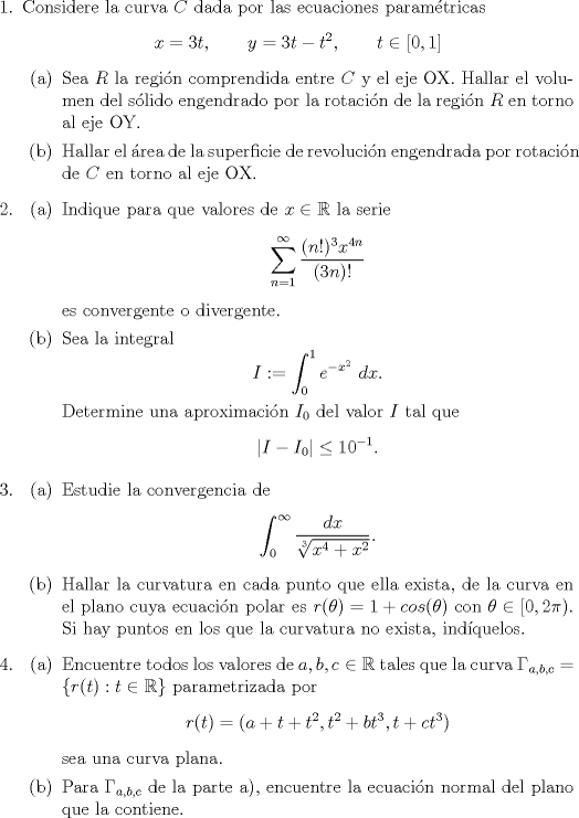 TEX: \begin{enumerate}<br />\item Considere la curva $C$ dada por las ecuaciones paramtricas $$x=3t, \quad \quad y = 3t-t^2, \quad \quad t \in [0,1]$$<br />\begin{enumerate}<br />\item Sea $R$ la regin comprendida entre $C$ y el eje OX. Hallar el volumen del slido engendrado por la rotacin de la regin $R$ en torno al eje OY.<br />\item Hallar el rea de la superficie de revolucin engendrada por rotacin de $C$ en torno al eje OX.<br />\end{enumerate}<br />\item \begin{enumerate} \item Indique para que valores de $x \in \mathbb R$ la serie $$ \sum_{n=1}^{\infty} \frac{(n!)^3x^{4n}}{(3n)!}$$ es convergente o divergente.<br />\item Sea la integral $$I := \int_0^1 e^{-x^2} \ dx.$$ Determine una aproximacin $I_0$ del valor $I$ tal que $$|I-I_0| \leq 10^{-1}.$$<br />\end{enumerate}<br />\item \begin{enumerate} \item Estudie la convergencia de $$\int_0^{\infty} \frac{dx}{\sqrt[3]{x^4+x^2}}.$$<br />\item Hallar la curvatura en cada punto que ella exista, de la curva en el plano cuya ecuacin polar es $r(\theta) = 1 + cos(\theta)$ con $\theta \in [0,2 \pi)$. Si hay puntos en los que la curvatura no exista, indquelos.<br />\end{enumerate}<br />\item \begin{enumerate} \item Encuentre todos los valores de $a,b,c \in \mathbb R$ tales que la curva $\Gamma_{a,b,c} = \left\{ r(t) : t \in \mathbb R \right\}$ parametrizada por $$r(t) = (a+t+t^2,t^2+bt^3,t+ct^3)$$ sea una curva plana.<br />\item Para $\Gamma_{a,b,c}$ de la parte a), encuentre la ecuacin normal del plano que la contiene.<br />\end{enumerate}<br />\end{enumerate}