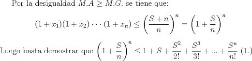 TEX: Por la desigualdad $M.A\geq M.G.$ se tiene que:<br />\begin{center}$(1+x_1)(1+x_2)\cdot\cdot\cdot (1+x_n) \le \left(\dfrac{S+n}{n}\right)^n=\left(1+\dfrac{S}{n}\right)^n$\end{center}<br />Luego basta demostrar que $\left(1+\dfrac{S}{n}\right)^n \le  1+S+\dfrac{S^2}{2!}+\dfrac{S^3}{3!}+...+\dfrac{S^n}{n!}$ (1.)