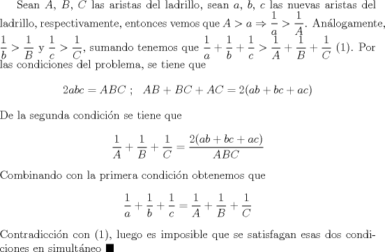 TEX: Sean $A$, $B$, $C$ las aristas del ladrillo, sean $a$, $b$, $c$ las nuevas aristas del ladrillo, respectivamente, entonces vemos que $A>a\Rightarrow \dfrac{1}{a}>\dfrac{1}{A}$. Anlogamente, $\dfrac{1}{b}>\dfrac{1}{B}$ y $\dfrac{1}{c}>\dfrac{1}{C}$, sumando tenemos que $\dfrac{1}{a}+\dfrac{1}{b}+\dfrac{1}{c}>\dfrac{1}{A}+\dfrac{1}{B}+\dfrac{1}{C}$ $(1)$. Por las condiciones del problema, se tiene que $$2abc=ABC \ ; \ \ AB+BC+AC=2(ab+bc+ac)$$ De la segunda condicin se tiene que $$\dfrac{1}{A}+\dfrac{1}{B}+\dfrac{1}{C}=\dfrac{2(ab+bc+ac)}{ABC}$$ Combinando con la primera condicin obtenemos que $$\dfrac{1}{a}+\dfrac{1}{b}+\dfrac{1}{c}=\dfrac{1}{A}+\dfrac{1}{B}+\dfrac{1}{C}$$ Contradiccin con $(1)$, luego es imposible que se satisfagan esas dos condiciones en simultneo $\blacksquare$