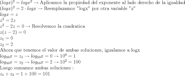 TEX: \noindent $(logx)^2=logx^2 \to \textrm{Aplicamos la propiedad del exponente al lado derecho de la igualdad}\\<br />(logx)^2=2\cdot logx \to \textrm{Reemplazamos "logx" por otra variable "z"}\\<br />logx=z\\<br />z^2=2z\\<br />z^2-2z=0 \to \textrm{Resolvemos la cuadratica}\\<br />z(z-2)=0\\<br />z_1=0\\<br />z_2=2\\<br />\textrm{Ahora que tenemos el valor de ambas soluciones, igualamos a logx}\\<br />log_{10}x=z_1 \to log_{10}x=0 \to 10^0=1\\<br />log_{10}x=z_2 \to log_{10}x=2 \to 10^2=100\\<br />\textrm{Luego sumamos ambas soluciones}:\\<br />z_1+z_2=1+100=101$