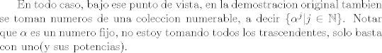 TEX: En todo caso, bajo ese punto de vista, en la demostracion original tambien se toman numeros de una coleccion numerable, a decir $\{\alpha^j|j\in \mathbb N\}$. Notar que $\alpha$ es un numero fijo, no estoy tomando todos los trascendentes, solo basta con uno(y sus potencias).