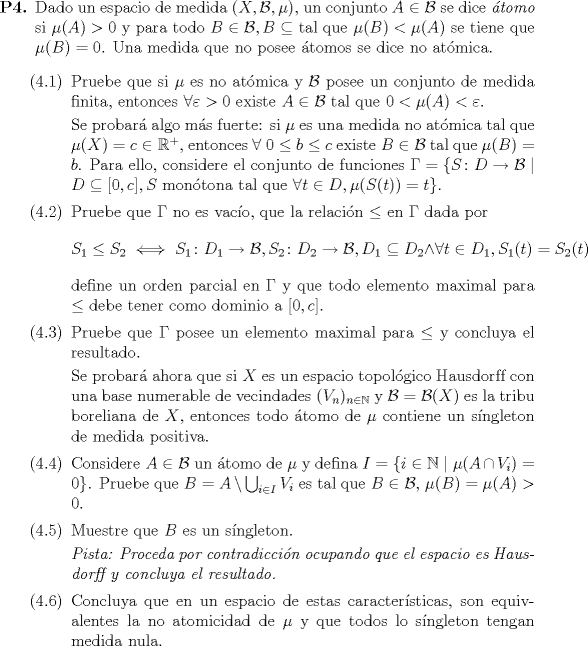 TEX: \begin{enumerate}		 \item[\textbf{P4.}] Dado un espacio de medida $(X, \mathcal{B}, \mu)$, un conjunto $A \in \mathcal{B}$ se dice \emph{tomo} si $\mu(A) > 0$ y para todo $B \in \mathcal{B}, B \subseteq$ tal que $\mu(B) < \mu(A)$ se tiene que $\mu(B) = 0$. Una medida que no posee tomos se dice no atmica.<br />		 \begin{enumerate}<br />			 \item[(4.1)] Pruebe que si $\mu$ es no atmica y $\mathcal{B}$ posee un conjunto de medida finita, entonces $\forall \varepsilon > 0$ existe $A \in \mathcal{B}$ tal que $0 < \mu(A) < \varepsilon$.<br />			 <br />			 Se probar algo ms fuerte: si $\mu$ es una medida no atmica tal que $\mu(X) = c \in \mathbb{R}^+$, entonces $\forall\ 0 \leq b \leq c$ existe $B \in \mathcal{B}$ tal que $\mu(B) = b$. Para ello, considere el conjunto de funciones $\Gamma = \{S \colon D \to \mathcal{B} \mid D \subseteq [0, c], S \mbox{ montona tal que } \forall t \in D, \mu(S(t)) = t \}$.<br />			 \item[(4.2)] Pruebe que $\Gamma$ no es vaco, que la relacin $\leq$ en $\Gamma$ dada por<br />			 \begin{equation*}<br />				 S_1 \leq S_2 \iff S_1 \colon D_1 \to \mathcal{B}, S_2 \colon D_2 \to \mathcal{B}, D_1 \subseteq D_2 \land \forall t \in D_1, S_1(t) = S_2(t)<br />			 \end{equation*}<br />			 define un orden parcial en $\Gamma$ y que todo elemento maximal para $\leq$ debe tener como dominio a $[0, c]$.<br />			 \item[(4.3)] Pruebe que $\Gamma$ posee un elemento maximal para $\leq$ y concluya el resultado.<br />			 <br />			 Se probar ahora que si $X$ es un espacio topolgico Hausdorf{}f con una base numerable de vecindades $(V_n)_{n \in \mathbb{N}}$ y $\mathcal{B} = \mathcal{B}(X)$ es la tribu boreliana de $X$, entonces todo tomo de $\mu$ contiene un sngleton de medida positiva.<br />			 \item[(4.4)] Considere $A \in \mathcal{B}$ un tomo de $\mu$ y defina $I = \{ i \in \mathbb{N} \mid \mu(A \cap V_i) = 0 \}$. Pruebe que $B = A \setminus \bigcup_{i \in I}V_i$ es tal que $B \in \mathcal{B}$, $\mu(B) = \mu(A) > 0$.<br />			 \item[(4.5)] Muestre que $B$ es un sngleton.<br />			 <br />			 \textit{Pista: Proceda por contradiccin ocupando que el espacio es Hausdorf{}f y concluya el resultado.}<br />			 \item[(4.6)] Concluya que en un espacio de estas caractersticas, son equivalentes la no atomicidad de $\mu$ y que todos lo sngleton tengan medida nula.<br />		 \end{enumerate}<br />	\end{enumerate}