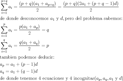 TEX: <br />\begin{align*}<br />  & \sum\limits_{i=1}^{p+q}{a_{i}=\frac{(p+q)(a_{1}+a_{p+q})}{2}}=\frac{(p+q)(2a_{1}+(p+q-1)d)}{2} \\ <br /> & \text{de donde desconocemos }a_{1}\text{ y }d,\text{pero del problema sabemos:} \\ <br /> & \sum\limits_{i=1}^{p}{a_{i}=\frac{p(a_{1}+a_{p})}{2}}=q \\ <br /> & \sum\limits_{i=1}^{q}{a_{i}=\frac{q(a_{1}+a_{q})}{2}}=p \\ <br /> & \text{tambien podemos deducir:} \\ <br /> & a_{p}=a_{1}+(p-1)d \\ <br /> & a_{q}=a_{1}+(q-1)d \\ <br /> & \text{de donde tenemos 4 ecuaciones y 4 incognitas(}a_{p},a_{q},a_{1}\text{ y }d) \\ <br />\end{align*}