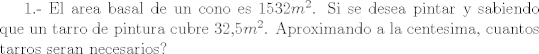 TEX: 1.-  El area basal de un cono es 1532$m^{2}$. Si se desea pintar y sabiendo que un tarro de pintura cubre 32,5$m^{2}$. Aproximando a la centesima, cuantos tarros seran necesarios?