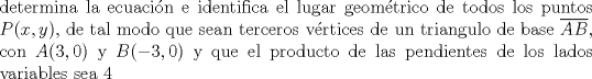 TEX: \noindent determina la ecuacin e identifica el lugar geomtrico de todos los puntos $P(x,y)$, de tal modo que sean terceros vrtices de un triangulo de base $\overline{AB}$, con $A(3,0)$ y $B(-3,0)$ y que el producto de las pendientes de los lados variables sea $4$