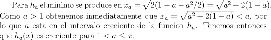 TEX: Para $h_a$ el minimo se produce en $x_a=\sqrt{2(1-a+a^2/2)}=\sqrt{a^2+2(1-a)}$. Como $a>1$ obtenemos inmediatamente que $x_a=\sqrt{a^2+2(1-a)} <a$, por lo que $a$ esta en el intervalo creciente de la funcion $h_a$. Tenemos entonces que $h_a(x)$ es creciente para $1<a\leq x$.