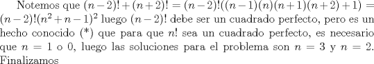 TEX: Notemos que $(n-2)!+(n+2)!=(n-2)!((n-1)(n)(n+1)(n+2)+1)=(n-2)!(n^2+n-1)^2$ luego $(n-2)!$ debe ser un cuadrado perfecto, pero es un hecho conocido (*) que para que $n!$ sea un cuadrado perfecto, es necesario que $n=1$ o $0$, luego las soluciones para el problema son $n=3$ y $n=2$. Finalizamos