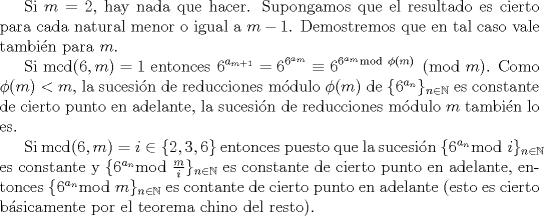 TEX: Si $m =2$, hay nada que hacer. Supongamos que el resultado es cierto para cada natural menor o igual a $m-1$. Demostremos que en tal caso vale tambin para $m$.<br /><br />Si $\mathrm{mcd}(6,m)=1$ entonces $\displaystyle 6^{a_{m+1}} = 6^{6^{a_{m}}}\equiv 6^{ 6^{a_{m}} \mathrm{mod} \mbox{ } \phi(m)  } \pmod{m}$. Como $\phi(m)<m$, la sucesin de reducciones mdulo $\phi(m)$ de $\{6^{a_{n}}\}_{n\in \mathbb{N}}$ es constante de cierto punto en adelante, la sucesin de reducciones mdulo $m$ tambin lo es.<br /><br />Si $\mathrm{mcd}(6,m)=i \in \{2, 3, 6\}$ entonces puesto que la sucesin $\{6^{a_{n}} \mathrm{mod} \mbox{ } i\}_{n \in \mathbb{N}}$ es constante y $\{6^{a_{n}} \mathrm{mod} \mbox{ } \frac{m}{i}\}_{n \in \mathbb{N}}$ es constante de cierto punto en adelante, entonces  $\{6^{a_{n}} \mathrm{mod} \mbox{ } m\}_{n \in \mathbb{N}}$ es contante de cierto punto en adelante (esto es cierto bsicamente por el teorema chino del resto). <br /> 