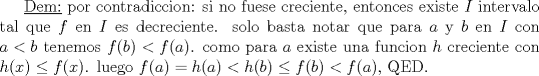 TEX: \underline{Dem:} por contradiccion: si no fuese creciente, entonces existe $I$ intervalo tal que $f$ en $I$ es decreciente. solo basta notar que para $a$ y $b$ en $I$ con  $a<b$ tenemos $f(b)<f(a)$. como para $a$ existe una funcion $h$ creciente con $h(x)\leq f(x)$. luego $f(a)=h(a)<h(b)\leq f(b)<f(a)$, QED.