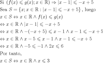 TEX: \[<br />\begin{gathered}<br />  {\text{Si }}\left( {f(x) \leqslant g(x);x \in \mathbb{R}} \right) \Rightarrow \left| {x - 1} \right| \leqslant  - x + 5 \hfill \\<br />  {\text{Sea }}S = \left\{ {x;x \in \mathbb{R}:\left| {x - 1} \right| \leqslant  - x + 5} \right\}{\text{, luego}} \hfill \\<br />  x \in S \Leftrightarrow x \in \mathbb{R} \wedge f(x) \leqslant g(x) \hfill \\<br />   \Leftrightarrow x \in \mathbb{R} \wedge \left| {x - 1} \right| \leqslant  - x + 5 \hfill \\<br />   \Leftrightarrow x \in \mathbb{R} \wedge  - ( - x + 5) \leqslant x - 1 \wedge x - 1 \leqslant  - x + 5 \hfill \\<br />   \Leftrightarrow x \in \mathbb{R} \wedge x - 5 \leqslant x - 1 \wedge x - 1 \leqslant  - x + 5 \hfill \\<br />   \Leftrightarrow x \in \mathbb{R} \wedge  - 5 \leqslant  - 1 \wedge 2x \leqslant 6 \hfill \\<br />  {\text{Por tanto}}{\text{,}} \hfill \\<br />  x \in S \Leftrightarrow x \in \mathbb{R} \wedge x \leqslant 3 \hfill \\ <br />\end{gathered} <br />\]