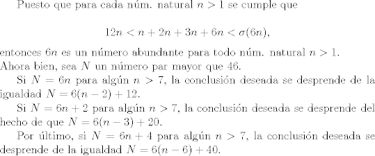 TEX: Puesto que para cada nm. natural $n>1$ se cumple que<br /><br />$$12n < n+2n+3n+6n < \sigma(6n),$$<br /><br />\noindent entonces $6n$ es un nmero abundante para todo nm. natural $n>1.$ <br /><br />\noindent Ahora bien, sea $N$ un nmero par mayor que $46$.<br /><br />Si $N= 6n$ para algn $n > 7$, la conclusin deseada se desprende de la igualdad $N = 6(n-2)+12$.<br /><br />Si $N=6n+2$ para algn $n > 7$, la conclusin deseada se desprende del hecho de que $N = 6(n-3)+20$.<br /><br />Por ltimo, si $N=6n+4$ para algn $n > 7$, la conclusin deseada se desprende de la igualdad $N=6(n-6)+40$.<br />