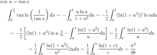 TEX: <br />\noindent con $u=\tan x$<br />$$\int_{0}^{\frac{\pi}{4}} \tan \ln \left (\frac{1}{\tan x}\right ) dx=-\int_{0}^{1} \frac{u \ln u}{1+u^2}du<br />=-\frac 1 2 \int_{0}^{1} (\ln (1+u^2))' \ln u du$$<br />$$=-\frac 1 2 \left [ (\ln(1+u^2)\ln u \mid_0^1 -\int_0^1 \frac{\ln (1+u^2)}{u}du \right ]=\frac 1 2 \int_0^1 \frac{\ln (1+u^2)}{u}du$$<br />$$=\frac 1 4 \int_0^1 \frac{\ln(1+u^2)}{u^2} 2udu=\frac 1 4 \int_0^1 \frac{\ln(1+v)}{v} dv=\frac{\pi^2}{48}$$<br />