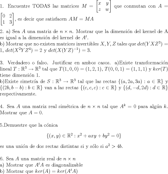 TEX: \noindent 1. Encuentre TODAS las matrices $M = \begin{bmatrix} x & y \\ z & w  \end{bmatrix}$ que conmutan con $A = \begin{bmatrix} 0 & 2 \\ 1 & 3  \end{bmatrix}$, es decir que satisfacen $AM=MA$  \\ <br /><br />\noindent 2. a) Sea $A$ una matriz de $n \times n$. Mostrar que la dimensin del kernel de A es igual a la dimensin del kernel de $A^t$. \\ <br />b) Mostrar que no existen matrices invertibles $X,Y,Z$ tales que $det(YXZ^3)=1$, $det(X^2YZ^4)=2$ y $det(X(YZ)^{-1})=3$. \\<br /><br />\noindent 3. Verdadero o falso. Justificar en ambos casos. <br />a)Existe transformacin lineal  $T:\mathbb{R}^3 \to \mathbb{R}^3 $ tal que $T(1,0,0) = (1,2,1)$, $T(0,0,1)=(1,1,1)$ y $ker(T)$ tiene dimensin 1. <br />\\ <br />b)Existe simetra de $S:\mathbb{R}^3 \to \mathbb{R}^3 $ tal que las rectas $ \{(a,2a,3a): a \in \mathbb{R} \}$ y $\{ (2b,b-b): b \in \mathbb{R} \} $ van a las rectas $\{ (c,c,c): c \in \mathbb{R} \}$ y $\{ (d,-d,2d): d \in \mathbb{R} \}$ respectivamente. \\<br /><br />\noindent 4. Sea $A$ una matriz real simtrica de $ n \times n $ tal que $A^k=0$ para algn $k$. Mostrar que $A=0$. \\ <br /><br />\noindent 5.Demuestre que la cnica \begin{center}$ \{ (x,y) \in \mathbb{R}^2 : x^2+axy+by^2=0 \}  $\end{center} es una unin de dos rectas distintas si y slo si $a^2>4b$. \\<br /><br />\noindent 6. Sea $A$ una matriz real de $n \times n$ \\<br />a) Mostrar que $A^tA$ es diagonalizable \\<br />b) Mostrar que $ker(A)=ker(A^tA)$ 