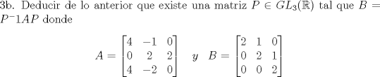 TEX: \noindent 3b. Deducir de lo anterior que existe una matriz $ P \in GL_3(\mathbb{R})$ tal que $B=P^-1AP$ donde <br />$$A= \begin{bmatrix} 4 & -1 & 0 \\ 0 & 2 & 2 \\ 4 & -2 & 0 \end{bmatrix} \hspace{10 pt } y \hspace{10 pt} B= \begin{bmatrix} 2 & 1 & 0 \\ 0 & 2 & 1 \\ 0 & 0 & 2 \end{bmatrix} $$<br />