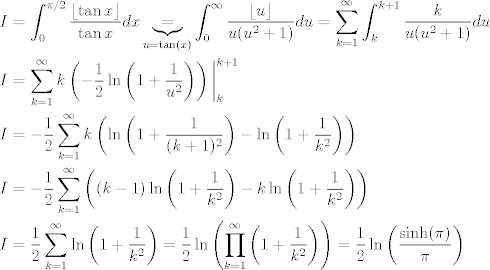 TEX: <br /><br />\begin{align*}<br />I &= \int_0^{\pi/2}\frac{\lfloor \tan x\rfloor}{\tan x}dx \underbrace{=}_{u=\tan(x)} \int_{0}^{\infty} \frac{\lfloor u \rfloor}{u(u^2+1)}du = \sum_{k=1}^{\infty} \int_{k}^{k+1} \frac{k}{u(u^2+1)}du \\<br />I &= \sum_{k=1}^{\infty} k \left( -\frac{1}{2} \ln\left(1+\frac{1}{u^2}\right) \right)\bigg|_{k}^{k+1}<br />\\<br />I &= -\frac{1}{2} \sum_{k=1}^{\infty} k \left( \ln\left(1+\frac{1}{(k+1)^2}\right) - \ln\left(1+\frac{1}{k^2}\right) \right) \\<br />I &= -\frac{1}{2} \sum_{k=1}^{\infty} \left( (k-1)\ln\left(1+\frac{1}{k^2}\right) - k\ln\left(1+\frac{1}{k^2}\right) \right) \\<br />I &= \frac{1}{2} \sum_{k=1}^{\infty} \ln\left(1+\frac{1}{k^2}\right) = \frac{1}{2} \ln\left( \prod_{k=1}^{\infty} \left(1+\frac{1}{k^2}\right) \right) = \frac{1}{2} \ln \left( \frac{\sinh(\pi)}{\pi} \right)<br />\end{align*}<br />