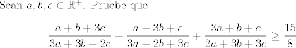 TEX: Sean $a,b,c\in\mathbb{R}^+$. Pruebe que $$ \frac {a+b+3c}{3a+3b+2c}+\frac {a+3b+c}{3a+2b+3c}+\frac {3a+b+c}{2a+3b+3c} \ge \frac {15}{8}$$