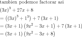 TEX: \[\begin{gathered}<br />  {\text{tambien podemos factorar asi}} \hfill \\<br />  {\left( {3x} \right)^3} + 27x + 8 \hfill \\<br />   = \left( {{{\left( {3x} \right)}^3} + {1^3}} \right) + 7\left( {3x + 1} \right) \hfill \\<br />   = \left( {3x + 1} \right)\left( {9{x^2} - 3x + 1} \right) + 7\left( {3x + 1} \right) \hfill \\<br />   = \left( {3x + 1} \right)\left( {9{x^2} - 3x + 8} \right) \hfill \\ <br />\end{gathered} \]