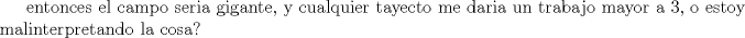 TEX: $\text{entonces el  campo seria gigante, y cualquier tayecto me daria un trabajo mayor a 3, o estoy }\\ <br />\text{malinterpretando la cosa?}$