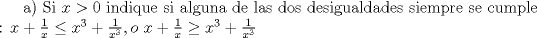 TEX: a) Si $x>0$ indique si alguna de las dos desigualdades siempre se cumple : $x +\frac{1}{x}\leq x^3 + \frac{1}{x^3}, o\ x +\frac{1}{x}\geq x^3 + \frac{1}{x^3}$