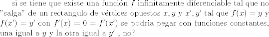 TEX:  si se tiene que existe una funcin $f$ infinitamente diferenciable tal que no "salga" de un rectangulo de vrtices opuestos $x,y$ y $x',y'$ tal que $f(x)=y$ y $f(x')=y'$ con $f'(x)=0=f'(x')$ se podria pegar con funciones constantes, una igual a $y$ y la otra igual a $y'$ , no?    