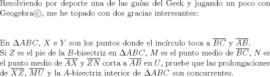 TEX: <br />$ $\\<br />Resolviendo por deporte una de las gu\'ias del Geek y jugando un poco con Geogebra\copyright, me he topado con dos gracias interesantes:\\<br />$ $\\<br />$ $\\<br />En $\Delta ABC$, $X$ e $Y$ son los puntos donde el inc\'irculo toca a $\overline{BC}$ y $\overline{AB}$.\\<br />Si $Z$ es el pie de la $B$-bisectriz en $\Delta ABC$, $M$ es el punto medio de $\overline{BC}$, $N$ es el punto medio de $\overline{AX}$ y $\overline{ZN}$ corta a $\overline{AB}$ en $U$, pruebe que las prolongaciones de  $\overline{XZ}$, $\overline{MU}$ y la $A$-bisectriz interior de $\Delta ABC$ son concurrentes.<br />