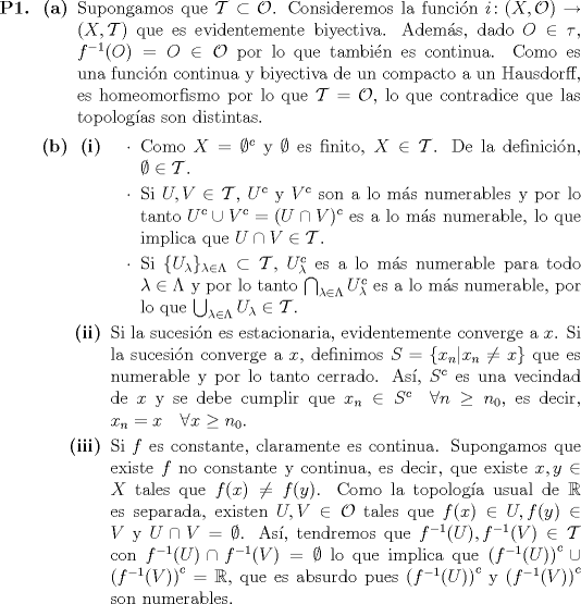 TEX: \begin{itemize}<br />\item[\textbf{P1.}] \begin{itemize}<br />\item[\textbf{(a)}] Supongamos que $\mathcal{T} \subset \mathcal{O}$. Consideremos la funcin $i \colon (X, \mathcal{O}) \to (X, \mathcal{T})$ que es evidentemente biyectiva. Adems, dado $O \in \tau$, $f^{-1}(O) = O \in \mathcal{O}$ por lo que tambin es continua. Como es una funcin continua y biyectiva de un compacto a un Hausdorff, es homeomorfismo por lo que $\mathcal{T} = \mathcal{O}$, lo que contradice que las topologas son distintas.<br />\item[\textbf{(b)}] \begin{itemize}<br />	\item[\textbf{(i)}] \begin{itemize}<br />		\item Como $X = \emptyset^c$ y $\emptyset$ es finito, $X \in \mathcal{T}$. De la definicin, $\emptyset \in \mathcal{T}$.<br />		\item Si $U, V \in \mathcal{T}$, $U^c$ y $V^c$ son a lo ms numerables y por lo tanto $U^c \cup V^c = (U \cap V)^c$ es a lo ms numerable, lo que implica que $U \cap V \in \mathcal{T}$.<br />		\item Si $\{U_\lambda\}_{\lambda \in \Lambda} \subset \mathcal{T}$, $U_\lambda^c$ es a lo ms numerable para todo $\lambda \in \Lambda$ y por lo tanto $\bigcap_{\lambda \in \Lambda} U_\lambda^c$ es a lo ms numerable, por lo que $\bigcup_{\lambda \in \Lambda} U_\lambda \in \mathcal{T}$.<br />	\end{itemize}<br />	\item[\textbf{(ii)}] Si la sucesin es estacionaria, evidentemente converge a $x$. Si la sucesin converge a $x$, definimos $S = \{x_n | x_n \neq x\}$ que es numerable y por lo tanto cerrado. As, $S^c$ es una vecindad de $x$ y se debe cumplir que $x_n \in S^c \quad \forall n \geq n_0$, es decir, $x_n = x \quad \forall x \geq n_0$.<br />	\item[\textbf{(iii)}] Si $f$ es constante, claramente es continua. Supongamos que existe $f$ no constante y continua, es decir, que existe $x, y \in X$ tales que $f(x) \neq f(y)$. Como la topologa usual de $\mathbb{R}$ es separada, existen $U, V \in \mathcal{O}$ tales que $f(x) \in U, f(y) \in V$ y $U \cap V = \emptyset$. As, tendremos que $f^{-1}(U), f^{-1}(V) \in \mathcal{T}$ con $f^{-1}(U) \cap f^{-1}(V) = \emptyset$ lo que implica que $\left(f^{-1}(U)\right)^c \cup \left(f^{-1}(V)\right)^c = \mathbb{R}$, que es absurdo pues $\left(f^{-1}(U)\right)^c$ y $\left(f^{-1}(V)\right)^c$ son numerables.<br />\end{itemize}<br />\end{itemize}<br />\end{itemize}