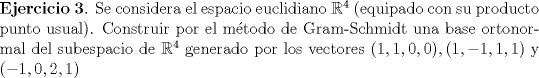 TEX:  \noindent \textbf{Ejercicio 3}. Se considera el espacio euclidiano $\mathbb{R}^4$ (equipado con su producto punto usual). Construir por el mtodo de Gram-Schmidt una base ortonormal del subespacio de $\mathbb{R}^4$ generado por los vectores $(1,1,0,0), (1,-1,1,1)$ y $(-1,0,2,1)$ 