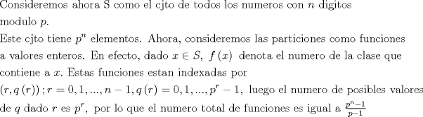 TEX: $$\begin{gathered}<br />  {\text{Consideremos ahora S como el cjto de todos los numeros con }}n{\text{ digitos }} \hfill \\<br />  {\text{modulo }}p.{\text{ }} \hfill \\<br />  {\text{Este cjto tiene }}{p^n}{\text{ elementos. Ahora, consideremos las particiones como funciones}} \hfill \\<br />  {\text{a valores enteros. En efecto, dado }}x \in S,{\text{ }}f\left( x \right){\text{ denota el numero de la clase que}} \hfill \\<br />  {\text{contiene a  }}x.{\text{ Estas funciones estan indexadas por }} \hfill \\<br />  \left( {r,q\left( r \right)} \right);r = 0,1,...,n - 1,q\left( r \right) = 0,1,...,{p^r} - 1,{\text{ luego el numero de posibles valores }} \hfill \\<br />  {\text{de }}q{\text{ dado }}r{\text{ es }}{p^r},{\text{ por lo que el numero total de funciones es igual a }}\tfrac{{{p^n} - 1}}{{p - 1}} \hfill \\ <br />\end{gathered}$$