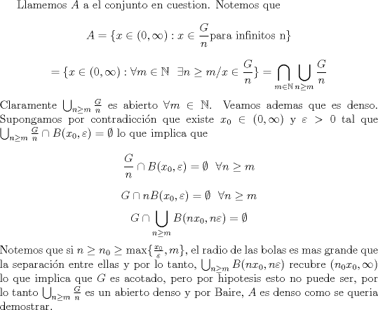 TEX: Llamemos $A$ a el conjunto en cuestion. Notemos que<br />$$A=\{x\in(0,\infty) : x\in \frac{G}{n} \mbox{para infinitos n} \}$$<br />$$=\{x\in(0,\infty) : \forall m\in \mathbb N \ \ \exists n\geq m / x\in \frac{G}{n}  \}=\bigcap_{m\in \mathbb N} \bigcup_{n\geq m} \frac{G}{n}$$<br />Claramente $\bigcup_{n\geq m} \frac{G}{n}$ es abierto $\forall m\in \mathbb N$. Veamos ademas que es denso. Supongamos por contradiccin que existe $x_0 \in (0,\infty)$ y $\varepsilon >0$ tal que<br />$\bigcup_{n\geq m} \frac{G}{n}\cap  B(x_0,\varepsilon)=\emptyset$ lo que implica que<br />$$\frac{G}{n}\cap  B(x_0,\varepsilon)=\emptyset  \ \ \forall n\geq m$$<br />$$G\cap n B(x_0,\varepsilon)=\emptyset \ \ \forall n\geq m$$<br />$$G\cap  \bigcup_{n\geq m}B(nx_0,n\varepsilon)=\emptyset$$<br />Notemos que si $n\geq n_0\geq \max\{ \frac{x_0}{\varepsilon},m \}$, el radio de las bolas es mas grande que la separacin entre ellas y por lo tanto, $\bigcup_{n\geq m} B(nx_0,n\varepsilon )$ recubre $(n_0 x_0,\infty)$  lo que implica que $G$ es acotado, pero por hipotesis esto no puede ser, por lo tanto $\bigcup_{n\geq m} \frac{G}{n}$ es un abierto denso y por Baire, $A$ es denso como se queria demostrar.<br /><br /><br />