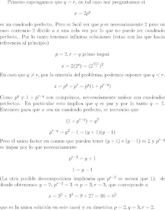 TEX: Primero supongamos que $q = r$, en tal caso nos preguntamos si<br />$$x = 2 p^q$$<br />es un cuadrado perfecto. Pero es facil ver que $p$ es necesariamente $2$ pues en caso contrario $2$ divide a $x$ una sola vez por lo que no puede ser cuadrado perfecto. Por lo tanto tenemos infinitas soluciones (estas son las que hacia referencia al principio)<br />$$p = 2, r = q \mbox{ primo impar}$$<br />$$x = 2 (2^q)= (2^{\frac{q + 1}{2}})^2$$<br />En caso que $q \not= r$, por la simetria del problema, podemos suponer que  $q < r$.<br />$$x = p^q + p^r = p^q(1 + p^{r - q})$$<br />Como $p^q$ y $1 + p^{r - q}$ son comprimos, necesariamente ambos son cuadrados perfectos. En particular esto implica que $ q$ es par y por lo tanto $q = 2$.  Entonces para que $x$ sea un cuadrado perfecto, es necesario que<br />$$( 1 + p^{r - q}) = y^2$$<br />$$p ^{r - q} = y^2 - 1= (y + 1)(y - 1)$$<br />Pero el unico factor en comun que pueden tener $(y + 1)$ e $(y - 1)$ es $2$ y $p^{r -q}$ es impar por lo que necesariamente<br />$$p^{r - 2} = y + 1$$<br />$$1 = y -1 $$<br />(La otra posible descomposicion implicaria que $p^{r - 2}$ es menor que $1$).<br /> de donde obtenemos $y = 2$, $p^{r - 2} = 3 \Rightarrow p = 3, r = 3$, que corresponde a<br />$$ x = 3^2 + 3^3 = 9 + 27 = 36 = 6^2$$<br />que es la unica solucin en este caso( y su simetrica $p = 2, q = 3, r=  2$.<br /><br />