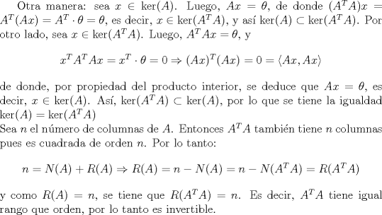 TEX: Otra manera: sea $x\in \ker(A)$. Luego, $Ax=\theta$, de donde $(A^TA)x=A^T(Ax)=A^T\cdot \theta=\theta$, es decir, $x\in \ker(A^TA)$, y as  $\ker(A)\subset \ker(A^TA)$. Por otro lado, sea $x\in \ker(A^TA)$. Luego, $A^TAx=\theta$, y<br />$$x^TA^TAx=x^T\cdot \theta=0\Rightarrow (Ax)^T(Ax)=0=\langle Ax,Ax\rangle$$<br />de donde, por propiedad del producto interior, se deduce que $Ax=\theta$, es decir, $x\in \ker(A)$. As, $\ker(A^TA)\subset \ker(A)$, por lo que se tiene la igualdad $\ker(A)=\ker(A^TA)$\\<br />Sea $n$ el nmero de columnas de $A$. Entonces $A^TA$ tambin tiene $n$ columnas pues es cuadrada de orden $n$. Por lo tanto:<br />$$<br />n=N(A)+R(A)\Rightarrow R(A)=n-N(A)=n-N(A^TA)=R(A^TA)<br />$$<br />y como $R(A)=n$, se tiene que $R(A^TA)=n$. Es decir, $A^TA$ tiene igual rango que orden, por lo tanto es invertible.<br />