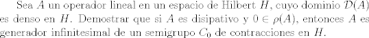 TEX: Sea $A$ un operador lineal en un espacio de Hilbert $H$, cuyo dominio $\mathcal{D}(A)$ es denso en $H$. Demostrar que si $A$ es disipativo y $0\in \rho(A)$, entonces $A$ es generador infinitesimal de un semigrupo $C_0$ de contracciones en $H$.