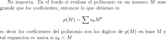 TEX: No importa. En el fondo si evaluas el polinomio en un numero $M$ mas grande que los coeficientes, entonces lo que obtienes es <br />$$p(M) = \sum a_k M^k$$ es decir los coeficientes del polinomio son los digitos de $p(M)$ en base M y tal expancion es unica si $a_k < M$<br />