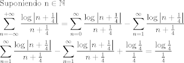 TEX: \[\begin{gathered}<br />  {\text{Suponiendo n}} \in \mathbb{N} \hfill \\<br />  \sum\limits_{n =  - \infty }^{ + \infty } {\frac{{\log \left| {n + \frac{1}{4}} \right|}}{{n + \frac{1}{4}}}}  = \sum\limits_{n = 0}^\infty  {\frac{{\log \left| {n + \frac{1}{4}} \right|}}{{n + \frac{1}{4}}}}  - \sum\limits_{n = 1}^\infty  {\frac{{\log \left| {n + \frac{1}{4}} \right|}}{{n + \frac{1}{4}}}}  \hfill \\<br />  \sum\limits_{n = 1}^\infty  {\frac{{\log \left| {n + \frac{1}{4}} \right|}}{{n + \frac{1}{4}}}}  - \sum\limits_{n = 1}^\infty  {\frac{{\log \left| {n + \frac{1}{4}} \right|}}{{n + \frac{1}{4}}}}  + \frac{{\log \frac{1}{4}}}{{\frac{1}{4}}} = \frac{{\log \frac{1}{4}}}{{\frac{1}{4}}} \hfill \\ <br />\end{gathered} \]