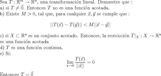 TEX: \noindent Sea $T:\mathbb{R}^m \to \mathbb{R}^n$, una transformacin lineal. Demuestre que :<br /><br />\noindent a) si $T \neq \vec{0} $. Entonces $T$ no es una funcin acotada.<br /><br />\noindent b) Existe $M>0$, tal que, para cualquier $\vec{x},\vec{y}$  se cumple que :<br />$$ ||T(\vec{x})-T(\vec{y})|| < M ||\vec{x}-\vec{y}||$$ <br /><br />\noindent c) si $X \subset \mathbb{R}^n$ es un conjunto acotado. Entonces, la restriccin  $T|_{X}: X \to \mathbb{R}^n$ es una funcin acotada<br /><br />\noindent d) $T$ es una funcin continua. <br /><br />\noindent e) Si: $$ \lim_{x \to 0} \frac{T(\vec{x})}{||\vec{x}||}= 0 $$ Entonces $T = \vec{0}$ 