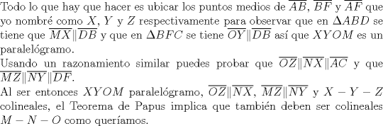 TEX: $ $\\<br />Todo lo que hay que hacer es ubicar los puntos medios de $\overline{AB}$, $\overline{BF}$ y $\overline{AF}$ que yo nombr\'e como $X$, $Y$ y $Z$ respectivamente para observar que en $\Delta ABD$ se tiene que $\overline{MX}\|\overline{DB}$ y que en $\Delta BFC$ se tiene $\overline{OY}\|\overline{DB}$ as\'i que $XYOM$ es un paralel\'ogramo.\\<br />Usando un razonamiento similar puedes probar que $\overline{OZ}\|\overline{NX}\|\overline{AC}$ y que $\overline{MZ}\|\overline{NY}\|\overline{DF}$.\\<br />Al ser entonces $XYOM$ paralel\'ogramo, $\overline{OZ}\|\overline{NX}$, $\overline{MZ}\|\overline{NY}$ y $X-Y-Z$ colineales, el Teorema de Papus implica que tambi\'en deben ser colineales $M-N-O$ como quer\'iamos.