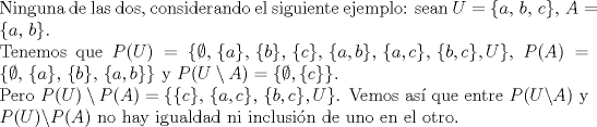 TEX: \noindent Ninguna de las dos, considerando el siguiente ejemplo: sean $U=\{a,\,b,\,c\},\, A=\{a,\,b\}$. \\<br />Tenemos que $P(U)=\{\emptyset,\,\{a\},\,\{b\},\,\{c\},\,\{a,b\},\,\{a,c\},\,\{b,c\}, U\}$, $P(A)=\{\emptyset,\,\{a\},\,\{b\},\,\{a,b\}\}$ y $P(U\setminus A)=\{\emptyset, \{c\}\}$.\\<br />Pero $P(U)\setminus P(A)=\{\{c\},\,\{a,c\},\,\{b,c\}, U\}$. Vemos as que entre $P(U\backslash A)$ y $P(U)\backslash P(A)$ no hay igualdad ni inclusin de uno en el otro.<br /><br /><br />