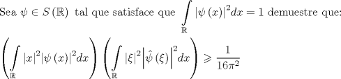 TEX: \[\begin{gathered}<br />  {\text{Sea }}\psi  \in S\left( \mathbb{R} \right){\text{ tal que satisface que }}\int\limits_\mathbb{R} {{{\left| {\psi \left( x \right)} \right|}^2}dx}  = 1{\text{ demuestre que:}} \hfill \\<br />  \left( {\int\limits_\mathbb{R} {{{\left| x \right|}^2}{{\left| {\psi \left( x \right)} \right|}^2}dx} } \right)\left( {\int\limits_\mathbb{R} {{{\left| \xi  \right|}^2}{{\left| {\hat \psi \left( \xi  \right)} \right|}^2}dx} } \right) \geqslant \frac{1}{{16{\pi ^2}}} \hfill \\ <br />\end{gathered} \]