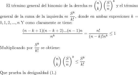 TEX: El trmino general del binomio de la derecha es $\dbinom{n}{k}\left ( \dfrac{S}{n} \right )^{k}$ y el trmino general de la suma de la izquierda es $\dfrac{S^k}{k!}$, donde en ambas expresiones $k=0,1,2,...,n$<br />Y como claramente se tiene:<br />\begin{center}$\dfrac{(n-k+1)(n-k+2)...(n-1)n}{n^k}=\dfrac{n!}{(n-k)!n^k} \le 1$ \end{center}<br />Multiplicando por $\dfrac{S^k}{k!}$ se obtiene:<br />\begin{center}$\dbinom{n}{k}\left ( \dfrac{S}{n} \right )^{k} \le \dfrac{S^k}{k!}$ \end{center}<br />Que prueba la desigualdad (1.) 