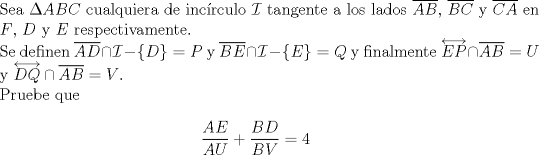 TEX: $ $\\<br />Sea $\Delta ABC$ cualquiera de inc\'irculo $\mathcal{I}$ tangente a los lados $\overline{AB}$, $\overline{BC}$ y $\overline{CA}$ en $F$, $D$ y $E$ respectivamente.\\<br />Se definen $\overline{AD}\cap\mathcal{I}-\{D\}=P$ y $\overline{BE}\cap\mathcal{I}-\{E\}=Q$ y finalmente $\overleftrightarrow{EP}\cap\overline{AB}=U$ y $\overleftrightarrow{DQ}\cap\overline{AB}=V$.\\<br />Pruebe que<br />\begin{eqnarray*}<br />\dfrac{AE}{AU}+\dfrac{BD}{BV}=4<br />\end{eqnarray*}<br />