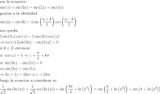 TEX: \[\begin{gathered}<br />  {\text{sea la ecuacion:}} \hfill \\<br />  \sin \left( z \right) + \sin \left( {3z} \right) = \sin \left( {2z} \right) + \sin \left( {4z} \right) \hfill \\<br />  {\text{gracias a la identidad}} \hfill \\<br />  \sin \left( a \right) + \sin \left( b \right) = 2\sin \left( {\frac{{a + b}}{2}} \right)\cos \left( {\frac{{a - b}}{2}} \right) \hfill \\<br />  {\text{nos queda:}} \hfill \\<br />  2\sin \left( {2z} \right)\cos \left( z \right) = 2\sin \left( {3z} \right)\cos \left( z \right) \hfill \\<br />   \Rightarrow \cos \left( z \right)\left\{ {\sin \left( {3z} \right) - \sin \left( {2z} \right)} \right\} = 0 \hfill \\<br />  {\text{si }}k \in \mathbb{Z}{\text{ entonces:}} \hfill \\<br />  {\text{si }}\cos \left( z \right) = 0 \Rightarrow z = \frac{\pi }{2} + k\pi  \hfill \\<br />  {\text{si }}\sin \left( {3z} \right) - \sin \left( {2z} \right) = 0 \hfill \\<br />   \Leftrightarrow \sin \left( {3z} \right) = \sin \left( {2z} \right) \hfill \\<br />   \Rightarrow 3z = 2z + 2k\pi  \Rightarrow z = 2k\pi  \hfill \\<br />  {\text{luego la ecuacion a considerar es:}} \hfill \\<br />  \frac{1}{{\sqrt 2 }}\sin \left( {\ln \left( x \right)} \right) + \frac{1}{{\sqrt 2 }}\cos \left( {\ln \left( x \right)} \right) + \sin \left( {\frac{{3\pi }}{4} + \ln \left( {{x^3}} \right)} \right) = \sin \left( {\frac{\pi }{2} + \ln \left( {{x^2}} \right)} \right) + \sin \left( {\pi  + \ln \left( {{x^4}} \right)} \right) \hfill \\ <br />\end{gathered} \]