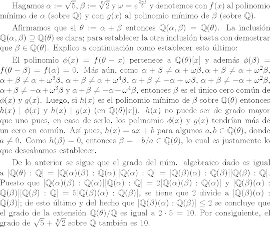 TEX: <br />Hagamos $\alpha:=\sqrt{5}$,  $\beta:=\sqrt[5]{2}$ y $\omega=e^{\frac{2\pi i }{5}}$ y denotemos <br />con $f(x)$ al polinomio mnimo de $\alpha$ (sobre $\mathbb{Q}$) y con $g(x)$ al polinomio mnimo de $\beta$ (sobre $\mathbb{Q}$).<br /><br />\smallskip <br /><br />Afirmamos que si $\theta := \alpha+\beta$ entonces $\mathbb{Q}(\alpha,\beta) = \mathbb{Q}(\theta)$. La inclusin<br />$\mathbb{Q}(\alpha,\beta) \supseteq \mathbb{Q}(\theta)$ es clara; para establecer la otra inclusin basta con demostrar que $\beta \in \mathbb{Q}(\theta)$. Explico a continuacin como establecer esto ltimo:<br /><br />\smallskip<br /><br />El polinomio $\phi(x) =f(\theta-x)$ pertenece a $\mathbb{Q}(\theta)[x]$ y adems $\phi(\beta) = f(\theta-\beta) = f(\alpha)=0$. Ms an, como $\alpha+\beta \neq \alpha + \omega \beta, \alpha+\beta \neq \alpha+\omega^{2} \beta$, $\alpha+\beta \neq \alpha + \omega^{3} \beta$, $\alpha+\beta \neq \alpha+\omega^{4} \beta$, $\alpha+\beta \neq -\alpha + \omega \beta$, $\alpha+\beta \neq -\alpha+\omega^{2}\beta$, $\alpha+\beta \neq -\alpha+\omega^{3}\beta$ y $\alpha+\beta \neq -\alpha+\omega^{4}\beta$, entonces $\beta$ es el nico cero comn de $\phi(x)$ y $g(x)$. Luego, si $h(x)$ es el polinomio mnimo de $\beta$ sobre $\mathbb{Q}(\theta)$ entonces $h(x) \mid \phi(x)$ y $h(x) \mid g(x)$ (en $\mathbb{Q}(\theta)[x]$). $h(x)$ no puede ser de grado mayor que uno pues, en caso de serlo, los polinomio $\phi(x)$ y $g(x)$ tendran ms de un cero en comn. As pues, $h(x) = ax+b$ para algunos $a,b \in \mathbb{Q}(\theta)$, donde $a \neq 0$. Como $h(\beta)=0$, entonces $\beta = -b/a \in \mathbb{Q}(\theta)$, lo cual es justamente lo que deseabamos establecer.<br /><br />\smallskip<br /><br />De lo anterior se sigue que el grado del nm. algebraico dado es igual a $[\mathbb{Q}(\theta):\mathbb{Q}] = [\mathbb{Q}(\alpha)(\beta):\mathbb{Q}(\alpha)][\mathbb{Q}(\alpha):\mathbb{Q}]=[\mathbb{Q}(\beta)(\alpha):\mathbb{Q}(\beta)][\mathbb{Q}(\beta):\mathbb{Q}]$. Puesto que $[\mathbb{Q}(\alpha)(\beta):\mathbb{Q}(\alpha)][\mathbb{Q}(\alpha):\mathbb{Q}] = 2[\mathbb{Q}(\alpha)(\beta):\mathbb{Q}(\alpha)]$ y $[\mathbb{Q}(\beta)(\alpha):\mathbb{Q}(\beta)][\mathbb{Q}(\beta):\mathbb{Q}] = 5[\mathbb{Q}(\beta)(\alpha):\mathbb{Q}(\beta)]$, se tiene que $2$ divide a $[\mathbb{Q}(\beta)(\alpha):\mathbb{Q}(\beta)]$; de esto ltimo  y del hecho que $[\mathbb{Q}(\beta)(\alpha):\mathbb{Q}(\beta)]\leq 2$ se concluye que el grado de la extensin $\mathbb{Q}(\theta)/\mathbb{Q}$ es igual a $2 \cdot 5 =10.$ Por consiguiente, el grado de $\sqrt{5}+\sqrt[5]{2}$ sobre $\mathbb{Q}$ tambin es 10.