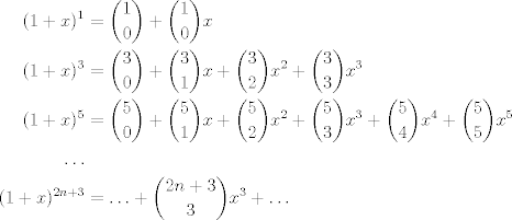 TEX: <br />\begin{align*}<br />%(1+x)^0 &= \binom{0}{0}\\<br />(1+x)^1 &= \binom{1}{0}+\binom{1}{0}x\\<br />%(1+x)^2 &= \binom{2}{0}+\binom{2}{1}x+\binom{2}{2}x^2\\<br />(1+x)^3 &= \binom{3}{0}+\binom{3}{1}x+\binom{3}{2}x^2+\binom{3}{3}x^3\\<br />(1+x)^5 &= \binom{5}{0}+\binom{5}{1}x+\binom{5}{2}x^2+\binom{5}{3}x^3+\binom{5}{4}x^4+\binom{5}{5}x^5\\<br />\ldots\\<br />(1+x)^{2n+3}&=\ldots+\binom{2n+3}{3}x^3+\ldots<br />\end{align*}<br />